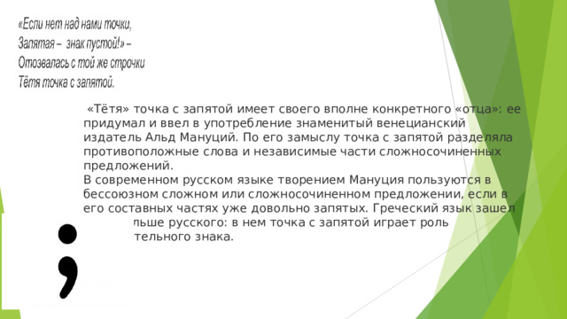  «Тётя» точка с запятой имеет своего вполне конкретного «отца»: ее придумал и ввел в употребление знаменитый венецианский издатель Альд Мануций. По его замыслу точка с запятой разделяла противоположные слова и независимые части сложносочиненных предложений. В современном русском языке творением Мануция пользуются в бессоюзном сложном или сложносочиненном предложении, если в его составных частях уже довольно запятых. Греческий язык зашел куда дальше русского: в нем точка с запятой играет роль вопросительного знака. 