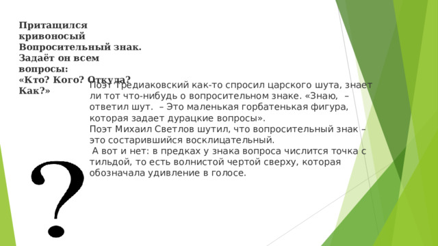 Притащился кривоносый  Вопросительный знак.  Задаёт он всем вопросы:  «Кто? Кого? Откуда? Как?» Поэт Тредиаковский как-то спросил царского шута, знает ли тот что-нибудь о вопросительном знаке. «Знаю,  – ответил шут.  – Это маленькая горбатенькая фигура, которая задает дурацкие вопросы». Поэт Михаил Светлов шутил, что вопросительный знак – это состарившийся восклицательный.  А вот и нет: в предках у знака вопроса числится точка с тильдой, то есть волнистой чертой сверху, которая обозначала удивление в голосе.  