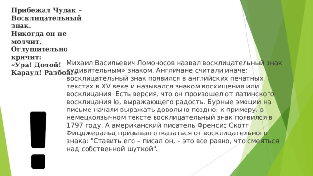 Прибежал Чудак –  Восклицательный знак.  Никогда он не молчит,  Оглушительно кричит:  «Ура! Долой! Караул! Разбой!» Михаил Васильевич Ломоносов назвал восклицательный знак «удивительным» знаком. Англичане считали иначе: восклицательный знак появился в английских печатных текстах в XV веке и назывался знаком восхищения или восклицания. Есть версия, что он произошел от латинского восклицания Io, выражающего радость. Бурные эмоции на письме начали выражать довольно поздно: к примеру, в немецкоязычном тексте восклицательный знак появился в 1797 году. А американский писатель Френсис Скотт Фицджеральд призывал отказаться от восклицательного знака: 