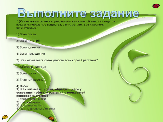  1)Как называется зона корня, по клеткам которой вверх выводятся вода и минеральные вещества, а вниз, от листьев к корням, органические? 1) Зона роста 2) Зона питания 3) Зона деления 4) Зона проведения 2). Как называется совокупность всех корней растения? 1) Корневая система 2) Зона роста 3) Главный корень 4) Побег 3) Как называют корни, образующиеся у основания побега, у растений с мочковатой корневой системой? 1) второстепенными 2) стержневыми 3) придаточными 4) нет правильного ответа 