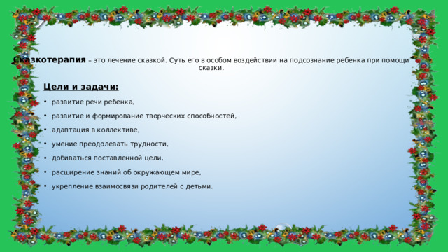 Сказкотерапия – это лечение сказкой. Суть его в особом воздействии на подсознание ребенка при помощи сказки. Цели и задачи: развитие речи ребенка, развитие и формирование творческих способностей, адаптация в коллективе, умение преодолевать трудности, добиваться поставленной цели, расширение знаний об окружающем мире, укрепление взаимосвязи родителей с детьми. 