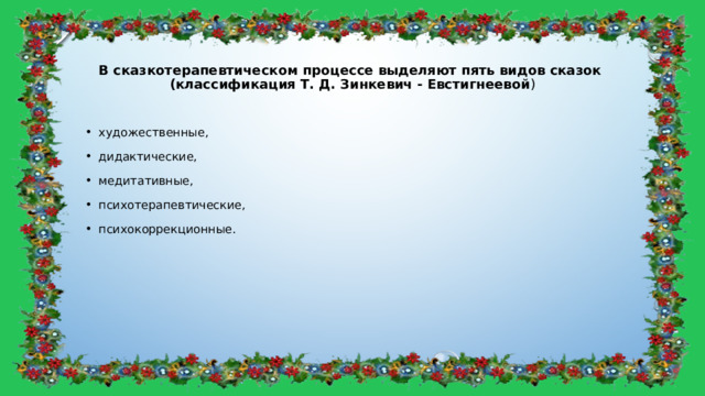 В сказкотерапевтическом процессе выделяют пять видов сказок  (классификация Т. Д. Зинкевич - Евстигнеевой ) художественные, дидактические, медитативные, психотерапевтические, психокоррекционные. 