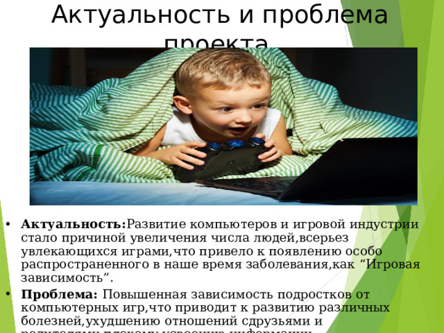 Актуальность и проблема проекта Актуальность : Развитие компьютеров и игровой индустрии стало причиной увеличения числа людей,всерьез увлекающихся играми,что привело к появлению особо распространенного в наше время заболевания,как “ Игровая зависимость ” . Проблема : Повышенная зависимость подростков от компьютерных игр,что приводит к развитию различных болезней,ухудшению отношений сдрузьями и родителями,плохому усвоению информации  