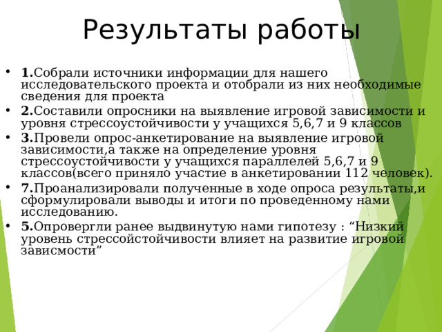Результаты работы 1. Собрали источники информации для нашего исследовательского проекта и отобрали из них необходимые сведения для проекта 2. Составили опросники на выявление игровой зависимости и уровня стрессоустойчивости у учащихся 5,6,7 и 9 классов 3. Провели опрос-анкетирование на выявление игровой зависимости,а также на определение уровня стрессоустойчивости у учащихся параллелей 5,6,7 и 9 классов(всего приняло участие в анкетировании 112 человек). 7. Проанализировали полученные в ходе опроса результаты,и сформулировали выводы и итоги по проведенному нами исследованию. 5. Опровергли ранее выдвинутую нами гипотезу : “ Низкий уровень стрессойстойчивости влияет на развитие игровой зависмости ”  