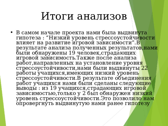 Итоги анализов В самом начале проекта нами была выдвинута гипотеза : “ Низкий уровень стрессоустойчивости влияет на развитие игровой зависимости ” .В результате анализа полученных результатов,нами были обнаружены 19 человек,страдающих игровой зависимость.Также после анализа работ,направленных на установление уровня стрессоустойчивости,нами были выдвинуты 22 работы учащихся,имеющих низкий уровень стрессоустойчивости.В результате объединения работ учащихся нами были сделаны следующие выводы : из 19 учащихся,страдающих игровой зависимостью,только у 2 был обнаружен низкий уровень стрессоустойчивости.Это позволило нам опровергнуть выдвинутую нами ранее гипотезу 