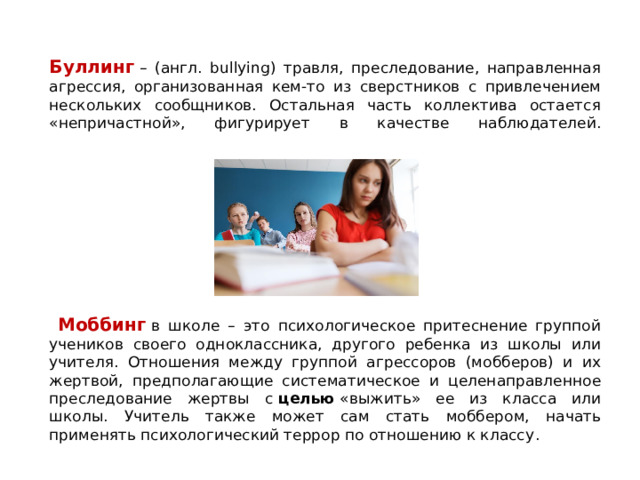 Буллинг   – (англ. bullying) травля, преследование, направленная агрессия, организованная кем-то из сверстников с привлечением нескольких сообщников. Остальная часть коллектива остается «непричастной», фигурирует в качестве наблюдателей.    Моббинг  в школе – это психологическое притеснение группой учеников своего одноклассника, другого ребенка из школы или учителя. Отношения между группой агрессоров (мобберов) и их жертвой, предполагающие систематическое и целенаправленное преследование жертвы с  целью  «выжить» ее из класса или школы.  Учитель также может сам стать моббером, начать применять психологический террор по отношению к классу . 