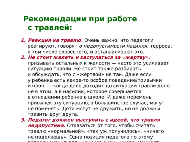  Рекомендации при работе с травлей:  Реакция на травлю .  Очень важно, что педагоги реагируют, говорят о недопустимости насилия , террора, в том числе словесного, и останавливают это. Не стоит жалеть и заступаться за «жертву» , призывать остальных к жалости — часто это усиливает ситуацию травли. Не стоит также разбирать и обсуждать, что с «жертвой» не так. Даже если у ребенка есть какое-то особое поведение/привычки и проч. — когда дело доходит до ситуации травли дело не в этом, а в насилии, которое совершается в отношении ребенка в школе. И даже перемены привычек эту ситуацию, в большинстве случае, могут не поменять. Дети могут не дружить, но не должны травить друг друга. Педагог должен выступить с идеей, что травля недопустима. Отказаться от того, чтобы считать травлю «нормальной», «так уж получилось», «ничего не поделаешь». Одна позиция педагога по этому вопросу значит для учеников очень много. Ценность этой позиции многократно возрастает в начальной школе.    