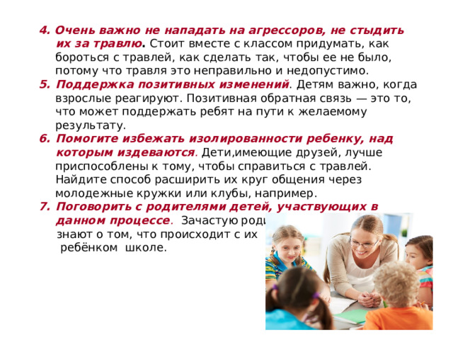 4. Очень важно не нападать на агрессоров, не стыдить их за травлю . Стоит вместе с классом придумать, как бороться с травлей, как сделать так, чтобы ее не было, потому что травля это неправильно и недопустимо. Поддержка позитивных изменений . Детям важно, когда взрослые реагируют. Позитивная обратная связь — это то, что может поддержать ребят на пути к желаемому результату. Помогите избежать изолированности ребенку, над которым издеваются . Дети,имеющие друзей, лучше приспособлены к тому, чтобы справиться с травлей. Найдите способ расширить их круг общения через молодежные кружки или клубы, например. Поговорить с родителями детей, участвующих в данном процессе .  Зачастую родители не  знают о том, что происходит с их  ребёнком школе.   