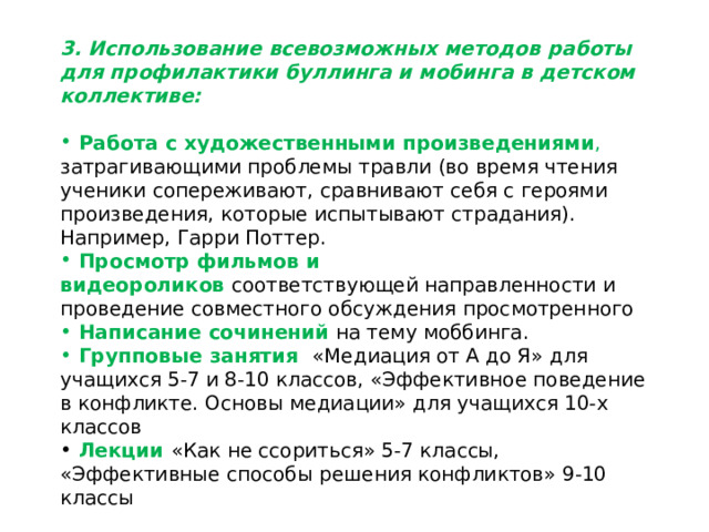 3. Использование всевозможных методов работы для профилактики буллинга и мобинга в детском коллективе:  Работа с художественными произведениями , затрагивающими проблемы травли (во время чтения ученики сопереживают, сравнивают себя с героями произведения, которые испытывают страдания). Например, Гарри Поттер.  Просмотр фильмов и видеороликов  соответствующей направленности и проведение совместного обсуждения просмотренного  Написание сочинений  на тему моббинга.  Групповые занятия «Медиация от А до Я» для учащихся 5-7 и 8-10 классов, «Эффективное поведение в конфликте. Основы медиации» для учащихся 10-х классов  Лекции  «Как не ссориться» 5-7 классы, «Эффективные способы решения конфликтов» 9-10 классы 