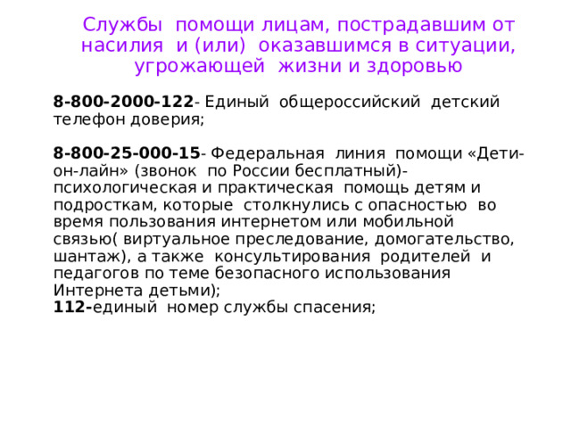 Службы помощи лицам, пострадавшим от насилия и (или) оказавшимся в ситуации, угрожающей жизни и здоровью 8-800-2000-122 - Единый общероссийский детский телефон доверия; 8-800-25-000-15 - Федеральная линия помощи «Дети- он-лайн» (звонок по России бесплатный)- психологическая и практическая помощь детям и подросткам, которые столкнулись с опасностью во время пользования интернетом или мобильной связью( виртуальное преследование, домогательство, шантаж), а также консультирования родителей и педагогов по теме безопасного использования Интернета детьми); 112- единый номер службы спасения; 