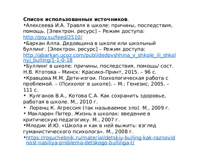 Список использованных источников . Алексеева И.А. Травля в школе: причины, последствия, помощь. [Электрон. ресурс] – Режим доступа:  http://psy.su/feed/2510/ Баркан Алла. Дедовщина в школе или школьный буллинг. [Электрон. ресурс] – Режим доступа:  http://abarkan.ucoz.com/publ/dedovshhina_v_shkole_ili_shkolnyj_bulling/1-1-0-18 Буллинг в школе: причины, последствия, помощь/ сост. Н.В. Ктотова – Минск: Красико-Принт, 2015. – 96 с. Кравцова М.М. Дети-изгои. Психологическая работа с проблемой. – (Психолог в школе). – М.: Генезис, 2005. – 111 с.  Кулганов В.А., Котова С.А. Как сохранить здоровье, работая в школе. М., 2010 г.  Лоренц К. Агрессия (так называемое зло). М., 2009 г.  Макларен Питер. Жизнь в школах: введение в критическую педагогику. М., 2007 г. Млодик И.Ю. «Школа и как в ней выжить: взгляд гуманистического психолога». М., 2008 г. https://rosuchebnik.ru/material/detskiy-bulling-kak-raznovidnost-nasiliya-problema-detskogo-bullinga-t/ 