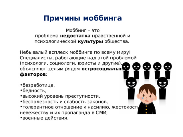 Причины моббинга  Моббинг – это проблема  недостатка  нравственной и психологической  культуры  общества. Небывалый всплеск моббинга по всему миру! Специалисты, работающие над этой проблемой (психологи, социологи, юристы и другие), объясняют целым рядом  остросоциальных факторов : безработица, бедность, высокий уровень преступности, бесполезность и слабость законов, толерантное отношение к насилию, жестокости, невежеству и их пропаганда в СМИ, военные действия. 