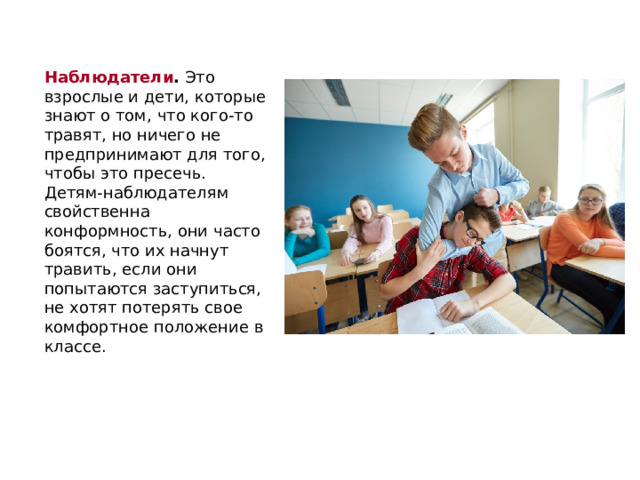 Наблюдатели .  Это взрослые и дети, которые знают о том, что кого-то травят, но ничего не предпринимают для того, чтобы это пресечь. Детям-наблюдателям свойственна конформность, они часто боятся, что их начнут травить, если они попытаются заступиться, не хотят потерять свое комфортное положение в классе. 