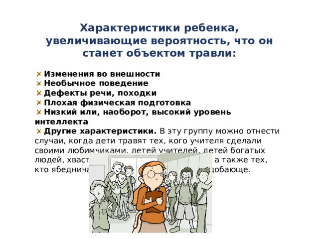 Характеристики ребенка, увеличивающие вероятность, что он станет объектом травли:   Изменения во внешности  Необычное поведение  Дефекты речи, походки  Плохая физическая подготовка  Низкий или, наоборот, высокий уровень интеллекта   Другие характеристики.  В эту группу можно отнести случаи, когда дети травят тех, кого учителя сделали своими любимчиками, детей учителей, детей богатых людей, хвастающихся своими девайсами, а также тех, кто ябедничает, ведет себя грубо и неподобающе. 