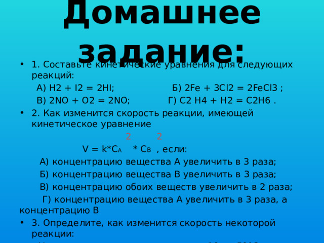 Домашнее задание: 1. Составьте кинетические уравнения для следующих реакций:  А) H2 + I2 = 2HI; Б) 2Fe + 3Cl2 = 2FeCl3 ;  В) 2NO + O2 = 2NO; Г) C2 H4 + H2 = C2H6 . 2. Как изменится скорость реакции, имеющей кинетическое уравнение  2 2  V = k*C А * C В , если:  А) концентрацию вещества А увеличить в 3 раза;  Б) концентрацию вещества B увеличить в 3 раза;  В) концентрацию обоих веществ увеличить в 2 раза;  Г) концентрацию вещества А увеличить в 3 раза, а концентрацию В 3. Определите, как изменится скорость некоторой реакции:  А) при повышении температуры от 10 до 50°С;  Б) при понижении температуры от 10 до 0°С.  Температурный коэффициент реакции равен 3.меньшить в 3 раза? 
