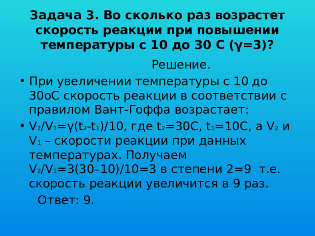Задача 3. Во сколько раз возрастет скорость реакции при повышении температуры с 10 до 30 С (γ=3)?  Решение. При увеличении температуры с 10 до 30oС скорость реакции в соответствии с правилом Вант-Гоффа возрастает: V 2 /V 1 =γ(t 2 -t 1 )/10, где t 2 =30C, t 1 =10C, а V 2 и V 1 – скорости реакции при данных температурах. Получаем V 2 /V 1 =3(30–10)/10=3 в степени 2=9 т.е. скорость реакции увеличится в 9 раз.  Ответ: 9. 