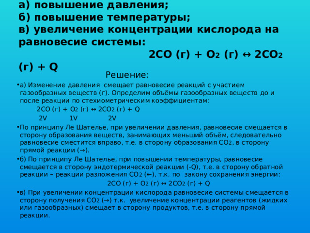 Задача 7. Укажите, как повлияет:  а) повышение давления;  б) повышение температуры;  в) увеличение концентрации кислорода на равновесие системы:  2CO (г) + O 2 (г) ↔ 2CO 2 (г) + Q  Решение: а) Изменение давления смещает равновесие реакций с участием газообразных веществ (г). Определим объёмы газообразных веществ до и после реакции по стехиометрическим коэффициентам:  2CO (г) + O 2 (г) ↔ 2CO 2 (г) + Q  2V 1V 2V По принципу Ле Шателье, при увеличении давления, равновесие смещается в сторону образования веществ, занимающих меньший объём, следовательно равновесие сместится вправо, т.е. в сторону образования СО 2 , в сторону прямой реакции (→). б) По принципу Ле Шателье, при повышении температуры, равновесие смещается в сторону эндотермической реакции (-Q), т.е. в сторону обратной реакции – реакции разложения СО 2 (←), т.к. по закону сохранения энергии:  2CO (г) + O 2 (г) ↔ 2CO 2 (г) + Q в) При увеличении концентрации кислорода равновесие системы смещается в сторону получения СО 2 (→) т.к. увеличение концентрации реагентов (жидких или газообразных) смещает в сторону продуктов, т.е. в сторону прямой реакции. 