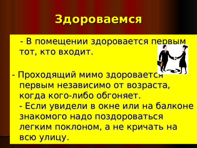   Здороваемся     - В помещении здоровается первым тот, кто входит.   - Проходящий мимо здоровается первым независимо от возраста, когда кого-либо обгоняет.  - Если увидели в окне или на балконе знакомого надо поздороваться легким поклоном, а не кричать на всю улицу.  