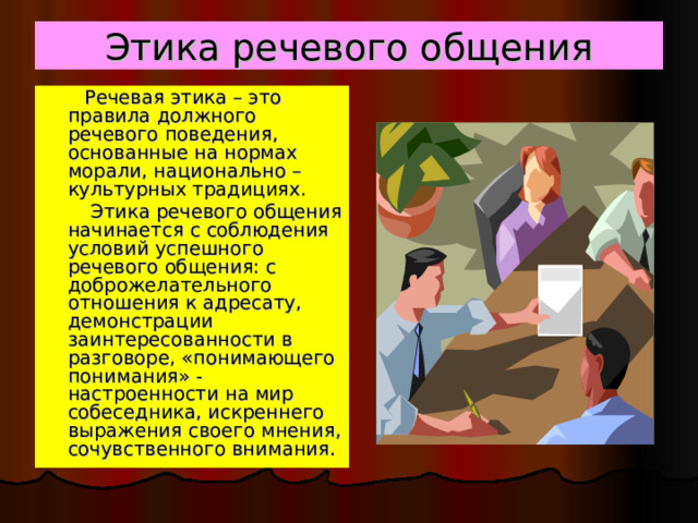 Этика речевого общения  Речевая этика – это правила должного речевого поведения, основанные на нормах морали, национально – культурных традициях.   Этика речевого общения начинается с соблюдения условий успешного речевого общения: с доброжелательного отношения к адресату, демонстрации заинтересованности в разговоре, «понимающего понимания» - настроенности на мир собеседника, искреннего выражения своего мнения, сочувственного внимания. 