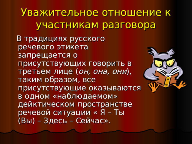 Уважительное отношение к участникам разговора  В традициях русского речевого этикета запрещается о присутствующих говорить в третьем лице ( он, она, они ), таким образом, все присутствующие оказываются в одном «наблюдаемом» дейктическом пространстве речевой ситуации « Я – Ты (Вы) – Здесь – Сейчас». 