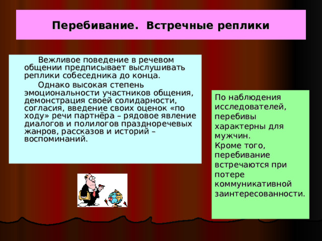 Перебивание. Встречные реплики  Вежливое поведение в речевом общении предписывает выслушивать реплики собеседника до конца.  Однако высокая степень эмоциональности участников общения, демонстрация своей солидарности, согласия, введение своих оценок «по ходу» речи партнёра – рядовое явление диалогов и полилогов праздноречевых жанров, рассказов и историй – воспоминаний. По наблюдения исследователей, перебивы характерны для мужчин. Кроме того, перебивание встречаются при потере коммуникативной заинтересованности. 