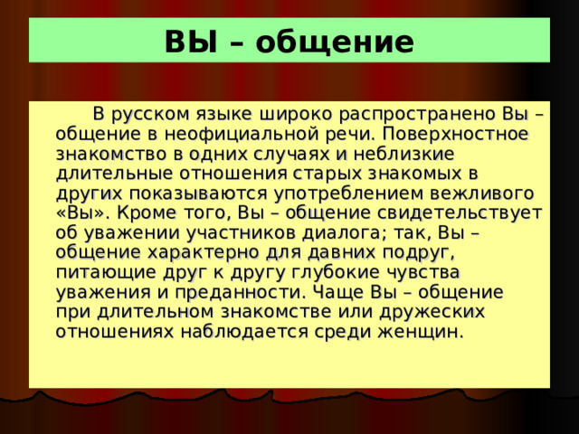 ВЫ – общение  В русском языке широко распространено Вы – общение в неофициальной речи. Поверхностное знакомство в одних случаях и неблизкие длительные отношения старых знакомых в других показываются употреблением вежливого «Вы». Кроме того, Вы – общение свидетельствует об уважении участников диалога; так, Вы – общение характерно для давних подруг, питающие друг к другу глубокие чувства уважения и преданности. Чаще Вы – общение при длительном знакомстве или дружеских отношениях наблюдается среди женщин.  