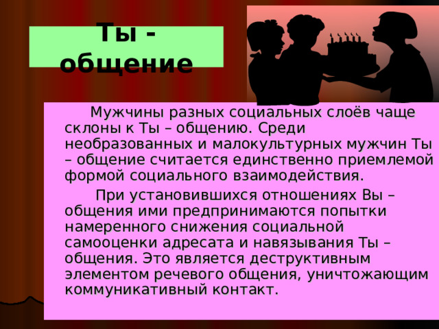 Ты - общение  Мужчины разных социальных слоёв чаще склоны к Ты – общению. Среди необразованных и малокультурных мужчин Ты – общение считается единственно приемлемой формой социального взаимодействия.  При установившихся отношениях Вы – общения ими предпринимаются попытки намеренного снижения социальной самооценки адресата и навязывания Ты – общения. Это является деструктивным элементом речевого общения, уничтожающим коммуникативный контакт. 