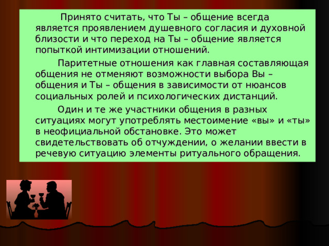  Принято считать, что Ты – общение всегда является проявлением душевного согласия и духовной близости и что переход на Ты – общение является попыткой интимизации отношений.  Паритетные отношения как главная составляющая общения не отменяют возможности выбора Вы – общения и Ты – общения в зависимости от нюансов социальных ролей и психологических дистанций.  Один и те же участники общения в разных ситуациях могут употреблять местоимение «вы» и «ты» в неофициальной обстановке. Это может свидетельствовать об отчуждении, о желании ввести в речевую ситуацию элементы ритуального обращения. 