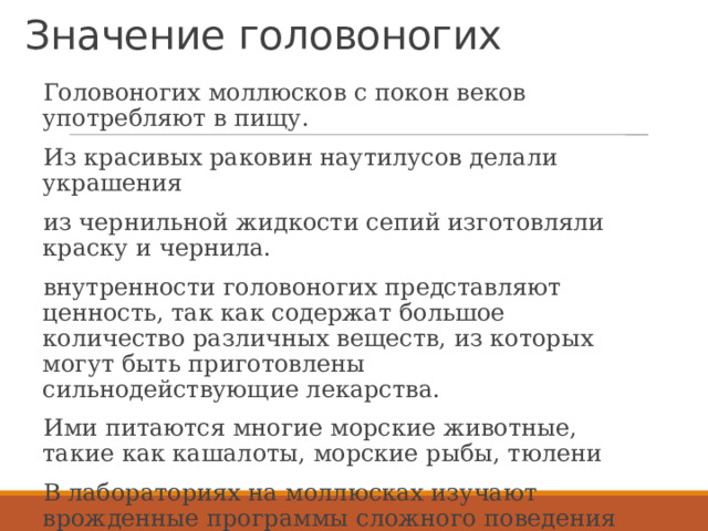 Значение головоногих Головоногих моллюсков с покон веков употребляют в пищу. Из красивых раковин наутилусов делали украшения из чернильной жидкости сепий изготовляли краску и чернила. внутренности головоногих представляют ценность, так как содержат большое количество различных веществ, из которых могут быть приготовлены сильнодействующие лекарства. Ими питаются многие морские животные, такие как кашалоты, морские рыбы, тюлени В лабораториях на моллюсках изучают врожденные программы сложного поведения  