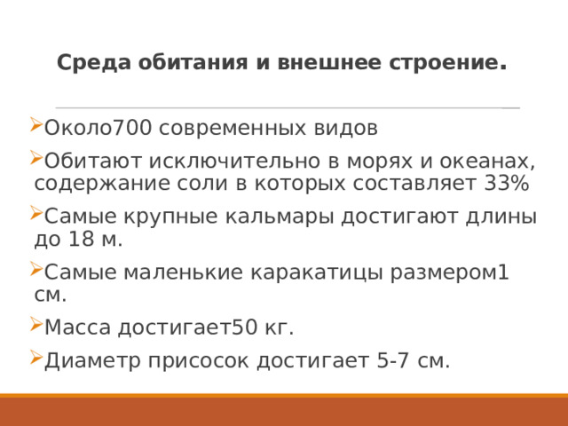  Среда обитания и внешнее строение .   Около700 современных видов Обитают исключительно в морях и океанах, содержание соли в которых составляет 33% Самые крупные кальмары достигают длины до 18 м. Самые маленькие каракатицы размером1 см. Масса достигает50 кг. Диаметр присосок достигает 5-7 см. 