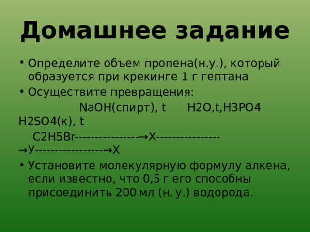 Домашнее задание Определите объем пропена(н.у.), который образуется при крекинге 1 г гептана Осуществите превращения:             NaOH(спирт), t      H2O,t,Н3РО4        H2SO4(к), t  С2Н5Br----------------→Х----------------→У-----------------→Х Установите молекулярную формулу алкена, если известно, что 0,5 г его способны присоединить 200 мл (н. у.) водорода. 