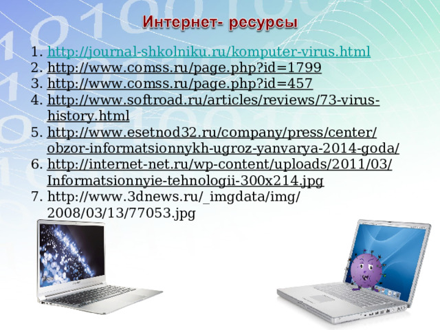 http://journal-shkolniku.ru/komputer-virus.html http://www.comss.ru/page.php?id=1799 http://www.comss.ru/page.php?id=457 http://www.softroad.ru/articles/reviews/73-virus-history.html http://www.esetnod32.ru/company/press/center/obzor-informatsionnykh-ugroz-yanvarya-2014-goda/ http://internet-net.ru/wp-content/uploads/2011/03/Informatsionnyie-tehnologii-300x214.jpg  http://www.3dnews.ru/_imgdata/img/2008/03/13/77053.jpg    