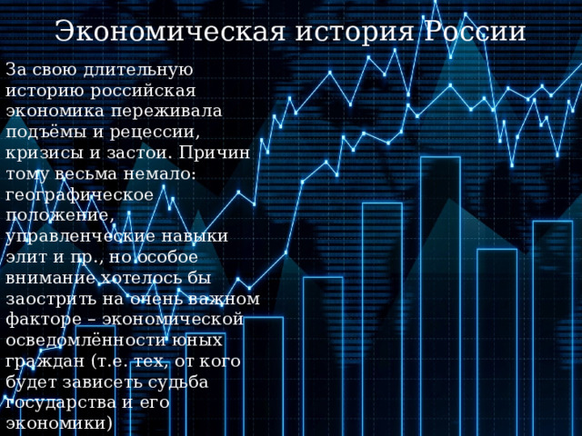 Экономическая история России За свою длительную историю российская экономика переживала подъёмы и рецессии, кризисы и застои. Причин тому весьма немало: географическое положение, управленческие навыки элит и пр., но особое внимание хотелось бы заострить на очень важном факторе – экономической осведомлённости юных граждан (т.е. тех, от кого будет зависеть судьба государства и его экономики) 