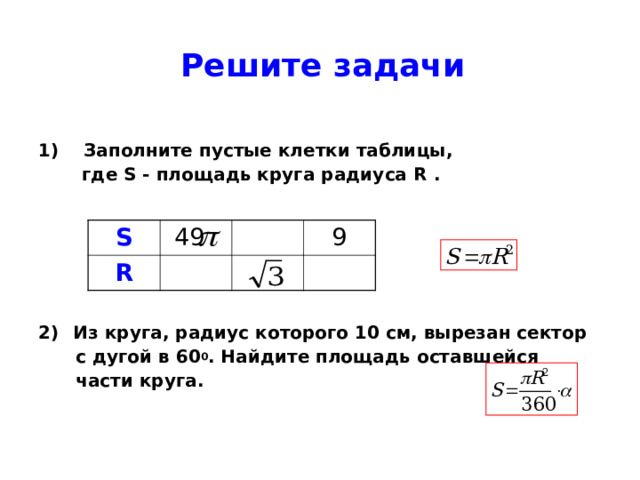 Решите задачи  1) Заполните пустые клетки таблицы,    где S - площадь круга радиуса R .      2)   Из круга, радиус которого 10 см, вырезан сектор  с дугой в 60 0 . Найдите площадь оставшейся  части круга.  S  49 R 9 