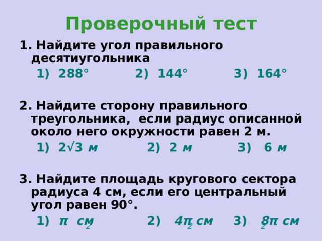 Проверочный тест 1. Найдите угол правильного десятиугольника  1) 288° 2) 144° 3) 164°   2. Найдите сторону правильного треугольника, если радиус описанной около него окружности равен 2 м.  1) 2 √3  м 2) 2 м 3) 6 м  3. Найдите площадь кругового сектора радиуса 4 см, если его центральный угол равен 90°.  1) π  см 2) 4π  см 3) 8π см 2 2 2 