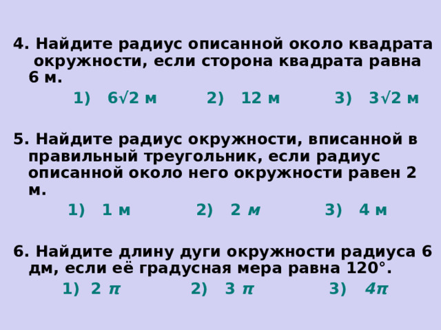 4. Найдите радиус описанной около квадрата окружности, если сторона квадрата равна 6 м.  1) 6 √ 2 м 2) 12 м 3) 3 √ 2  м  5. Найдите радиус окружности, вписанной в правильный треугольник, если радиус описанной около него окружности равен 2 м.  1) 1 м 2) 2 м 3) 4 м  6. Найдите длину дуги окружности радиуса 6 дм, если её градусная мера равна 120°.  1) 2 π 2) 3 π 3) 4π  