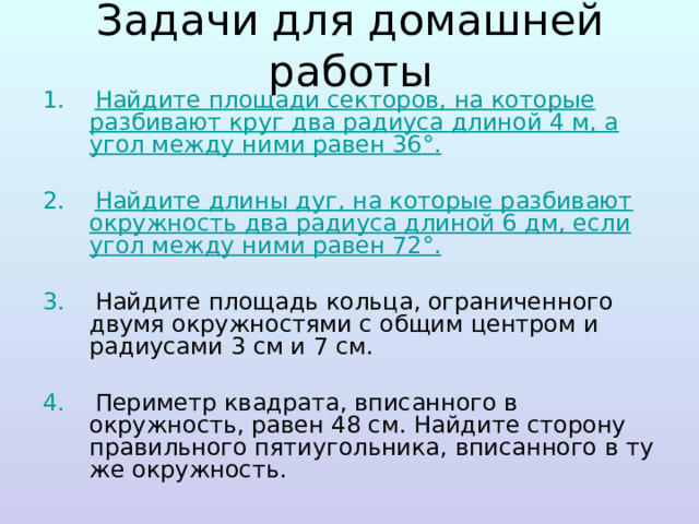 Задачи для домашней работы 1. Найдите площади секторов, на которые разбивают круг два радиуса длиной 4 м, а угол между ними равен 36°.  2. Найдите длины дуг, на которые разбивают окружность два радиуса длиной 6 дм, если угол между ними равен 72°.  3. Найдите площадь кольца, ограниченного двумя окружностями с общим центром и радиусами 3 см и 7 см. 4. Периметр квадрата, вписанного в окружность, равен 48 см. Найдите сторону правильного пятиугольника, вписанного в ту же окружность. 