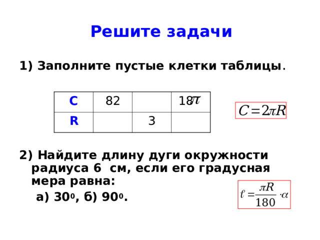 Решите задачи 1) Заполните пустые клетки таблицы .  2) Найдите длину дуги окружности радиуса 6 см, если его градусная мера равна:  а) 30 0 , б) 90 0 . С 82 R  18 3 