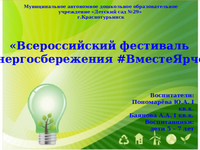 Муниципальное автономное дошкольное образовательное учреждение «Детский сад №29» г.Краснотурьинск «Всероссийский фестиваль энергосбережения #ВместеЯрче» Воспитатели: Пономарёва Ю.А. I кв.к. Баянова А.А. I кв.к. Воспитанники: дети 5 – 7 лет   