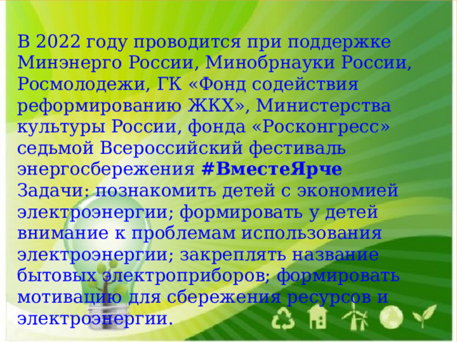 В 2022 году проводится при поддержке Минэнерго России, Минобрнауки России, Росмолодежи, ГК «Фонд содействия реформированию ЖКХ», Министерства культуры России, фонда «Росконгресс» седьмой Всероссийский фестиваль энергосбережения  #ВместеЯрче Задачи: познакомить детей с экономией электроэнергии; формировать у детей внимание к проблемам использования электроэнергии; закреплять название бытовых электроприборов; формировать мотивацию для сбережения ресурсов и электроэнергии. 