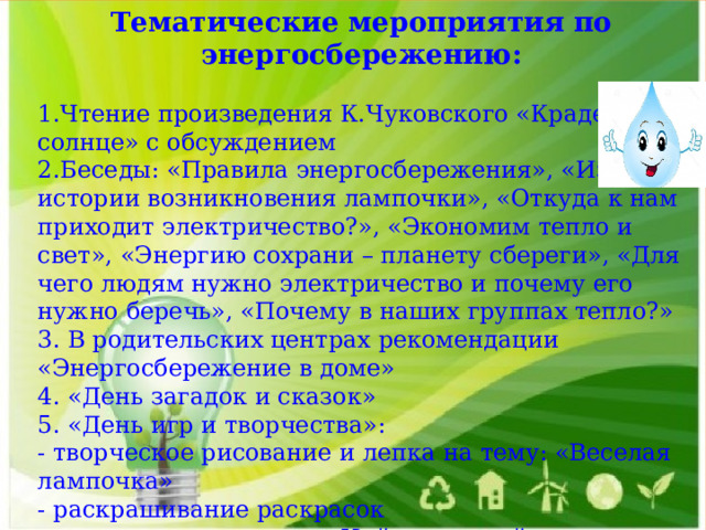 Тематические мероприятия по энергосбережению:  1.Чтение произведения К.Чуковского «Краденое солнце» с обсуждением 2.Беседы: «Правила энергосбережения», «Из истории возникновения лампочки», «Откуда к нам приходит электричество?», «Экономим тепло и свет», «Энергию сохрани – планету сбереги», «Для чего людям нужно электричество и почему его нужно беречь», «Почему в наших группах тепло?» 3. В родительских центрах рекомендации «Энергосбережение в доме» 4. «День загадок и сказок» 5. «День игр и творчества»: - творческое рисование и лепка на тему: «Веселая лампочка» - раскрашивание раскрасок - дидактические игры: «Найди лишний предмет», «Узнай, что включено в сеть», игра «Раскрась лампы»    