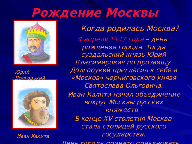 Рождение Москвы  Когда родилась Москва?  4 апреля 1147 года – день рождения города. Тогда суздальский князь Юрий Владимирович по прозвищу Долгорукий пригласил к себе в «Москов» черниговского князя Святослава Ольговича.  Иван Калита начал объединение вокруг Москвы русских княжеств.  В конце XV столетия Москва стала столицей русского государства. День города принято праздновать в первое воскресенье сентября.  Юрий Долгорукий Иван Калита 