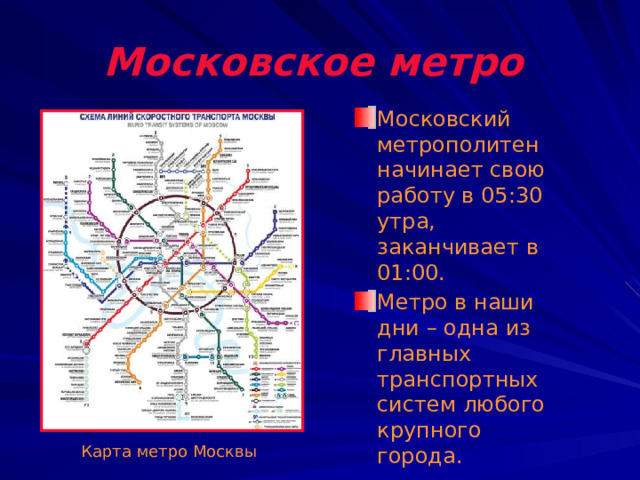 Московское метро  Московский метрополитен начинает свою работу в 05:30 утра, заканчивает в 01:00. Метро в наши дни – одна из главных транспортных систем любого крупного города. Карта метро Москвы 
