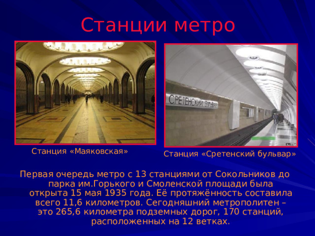 Станции метро Станция «Маяковская» Станция «Сретенский бульвар» Первая очередь метро с 13 станциями от Сокольников до парка им.Горького и Смоленской площади была открыта 15 мая 1935 года. Её протяжённость составила всего 11,6 километров. Сегодняшний метрополитен – это 265,6 километра подземных дорог, 170 станций, расположенных на 12 ветках. 