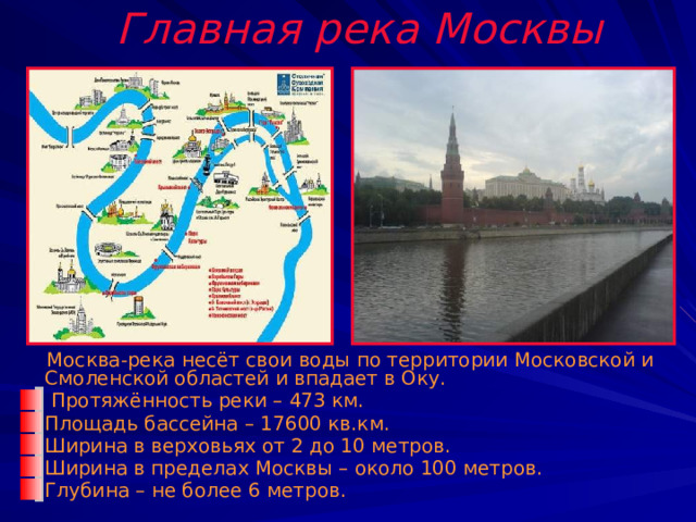 Главная река Москвы  Москва-река несёт свои воды по территории Московской и Смоленской областей и впадает в Оку.  Протяжённость реки – 473 км. Площадь бассейна – 17600 кв.км. Ширина в верховьях от 2 до 10 метров. Ширина в пределах Москвы – около 100 метров. Глубина – не более 6 метров. 