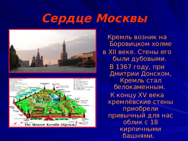 Сердце Москвы Кремль возник на Боровицком холме в XII веке. Стены его были дубовыми. В 1367 году, при Дмитрии Донском, Кремль стал белокаменным. К концу XV века кремлёвские стены приобрели привычный для нас облик с 18 кирпичными башнями. 