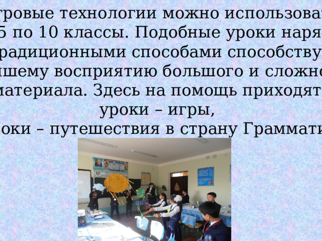 Игровые технологии можно использовать  с 5 по 10 классы. Подобные уроки наряду  с традиционными способами способствуют лучшему восприятию большого и сложного  материала. Здесь на помощь приходят: уроки – игры,  уроки – путешествия в страну Грамматики. 