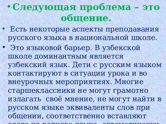 Следующая проблема – это общение.  Есть некоторые аспекты преподавания русского языка в национальной школе.   Это языковой барьер. В узбекской школе доминантным является узбекский язык. Дети с русским языком контактируют в ситуации урока и во внеурочных мероприятиях. Многие старшеклассники не могут грамотно излагать  своё мнение, не могут найти в русском языке эквиваленты слов при общении, соответственно вставляют слова из родного языка, автоматически больше предпочитают отвечать на узбекском языке.   