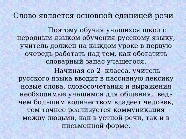 Слово является основной единицей речи  Поэтому обучая учащихся школ с неродным языком обучения русскому языку, учитель должен на каждом уроке в первую очередь работать над тем, как обогатить словарный запас учащегося.  Начиная со 2- класса, учитель русского языка вводит в пассивную лексику новые слова, словосочетания и выражения необходимые учащимся для общения, ведь чем большим количеством владеет человек, тем точнее реализуется коммуникация между людьми, как в устной речи, так и в письменной форме. 