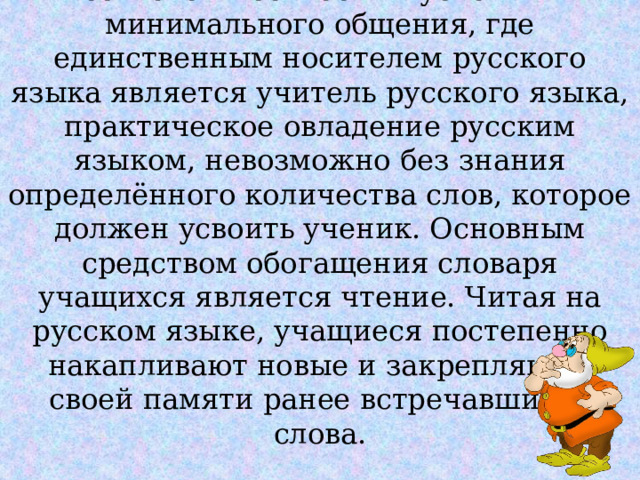 В узбекской школе находящейся, в сельской местности в условиях минимального общения, где единственным носителем русского языка является учитель русского языка, практическое овладение русским языком, невозможно без знания определённого количества слов, которое должен усвоить ученик. Основным средством обогащения словаря учащихся является чтение. Читая на русском языке, учащиеся постепенно накапливают новые и закрепляют в своей памяти ранее встречавшиеся слова. 